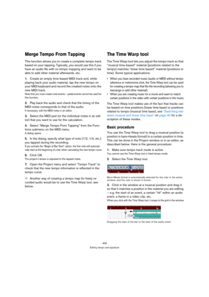 Page 408408
Editing tempo and signature
Merge Tempo From Tapping
This function allows you to create a complete tempo track 
based on your tapping. Typically, you would use this if you 
have an audio file with no tempo mapping and want to be 
able to add other material afterwards, etc.
1.Create an empty time-based MIDI track and, while 
playing back your audio material, tap the new tempo on 
your MIDI keyboard and record the created notes onto the 
new MIDI track.
Note that you must create note events – pedal...