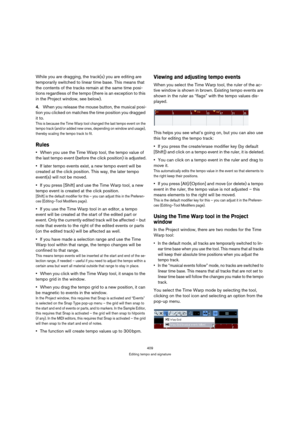 Page 409409
Editing tempo and signature
While you are dragging, the track(s) you are editing are 
temporarily switched to linear time base. This means that 
the contents of the tracks remain at the same time posi-
tions regardless of the tempo (there is an exception to this 
in the Project window, see below).
4.When you release the mouse button, the musical posi-
tion you clicked on matches the time position you dragged 
it to.
This is because the Time Warp tool changed the last tempo event on the 
tempo track...