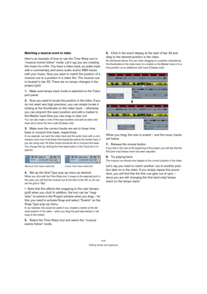 Page 410410
Editing tempo and signature
Matching a musical score to video
Here’s an example of how to use the Time Warp tool in 
“musical events follow” mode. Let’s say you are creating 
the music for a film. You have a video track, an audio track 
with a commentary and some audio and/or MIDI tracks 
with your music. Now you want to match the position of a 
musical cue to a position in a video film. The musical cue 
is located in bar 33. There are no tempo changes in the 
project (yet).
1.Make sure tempo track...