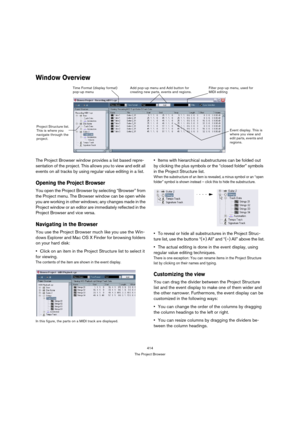 Page 414414
The Project Browser
Window Overview
The Project Browser window provides a list based repre-
sentation of the project. This allows you to view and edit all 
events on all tracks by using regular value editing in a list.
Opening the Project Browser
You open the Project Browser by selecting “Browser” from 
the Project menu. The Browser window can be open while 
you are working in other windows; any changes made in the 
Project window or an editor are immediately reflected in the 
Project Browser and...