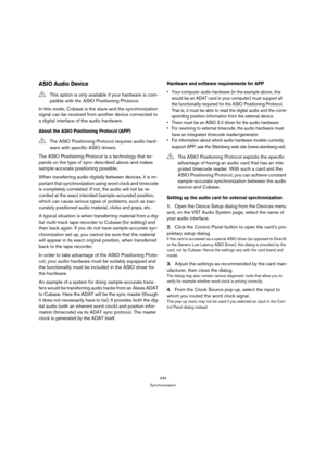 Page 434434
Synchronization
ASIO Audio Device
In this mode, Cubase is the slave and the synchronization 
signal can be received from another device connected to 
a digital interface of the audio hardware.
About the ASIO Positioning Protocol (APP)
The ASIO Positioning Protocol is a technology that ex-
pands on the type of sync described above and makes 
sample-accurate positioning possible.
When transferring audio digitally between devices, it is im-
portant that synchronization using word clock and timecode 
is...
