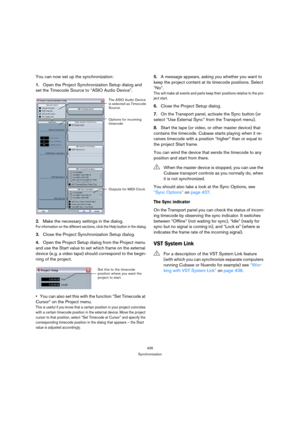 Page 435435
Synchronization
You can now set up the synchronization:
1.Open the Project Synchronization Setup dialog and 
set the Timecode Source to “ASIO Audio Device”.
2.Make the necessary settings in the dialog.
For information on the different sections, click the Help button in the dialog.
3.Close the Project Synchronization Setup dialog.
4.Open the Project Setup dialog from the Project menu 
and use the Start value to set which frame on the external 
device (e.g. a video tape) should correspond to the...