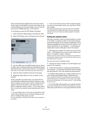 Page 441441
Synchronization
23-bit audio (the least significant bit of this last channel 
will be used for networking). In practice this makes no dis-
cernible difference to the audio quality, since you will still 
have around 138 dB headroom on this channel.
To set things up, open the VST System Link panel:
1.Open the Device Setup dialog on the Devices menu.
2.Select VST System Link in the Devices list to the left.
3.Use the ASIO Input and ASIO Output pop-up menus 
to define which channel should be the...