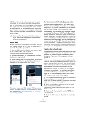 Page 442442
Synchronization
VST System Link sends and understands all transport 
commands, so you can play, stop, fast forward, rewind, 
etc. the entire network from one computer without a prob-
lem – try it! If you jump to a locator point on one machine, 
all other machines will also instantly jump to that locator 
point. You can even scrub on one computer and have the 
video and audio on another computer actually scrub right 
along with you.
Using MIDI
As well as supplying transport and sync control, VST Sys-...