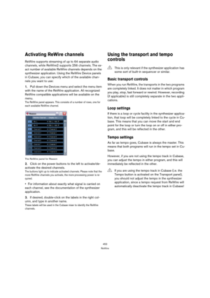 Page 453453
ReWire
Activating ReWire channels
ReWire supports streaming of up to 64 separate audio 
channels, while ReWire2 supports 256 channels. The ex-
act number of available ReWire channels depends on the 
synthesizer application. Using the ReWire Device panels 
in Cubase, you can specify which of the available chan-
nels you want to use:
1.Pull down the Devices menu and select the menu item 
with the name of the ReWire application. All recognized 
ReWire compatible applications will be available on the...