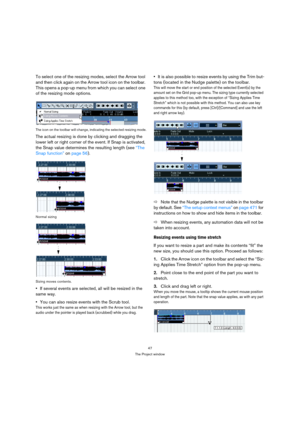 Page 4747
The Project window
To select one of the resizing modes, select the Arrow tool 
and then click again on the Arrow tool icon on the toolbar. 
This opens a pop-up menu from which you can select one 
of the resizing mode options.
The icon on the toolbar will change, indicating the selected resizing mode.
The actual resizing is done by clicking and dragging the 
lower left or right corner of the event. If Snap is activated, 
the Snap value determines the resulting length (see “The 
Snap function” on page...