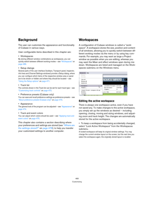 Page 469469
Customizing
Background
The user can customize the appearance and functionality 
of Cubase in various ways.
User configurable items described in this chapter are:
Workspaces
By storing different window combinations as workspaces, you can 
quickly switch between different working modes – see “Workspaces” on 
page 469.
Setup dialogs
Several parts of the user interface (toolbars, Transport panel, Inspector, 
info lines and Channel Settings windows) provide a Setup dialog, where 
you can configure which...