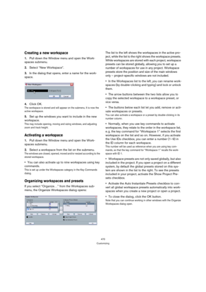 Page 470470
Customizing
Creating a new workspace
1.Pull down the Window menu and open the Work-
spaces submenu.
2.Select “New Workspace”.
3.In the dialog that opens, enter a name for the work-
space.
4.Click OK.
The workspace is stored and will appear on the submenu. It is now the 
active workspace.
5.Set up the windows you want to include in the new 
workspace.
This may include opening, moving and sizing windows, and adjusting 
zoom and track height.
Activating a workspace
1.Pull down the Window menu and open...