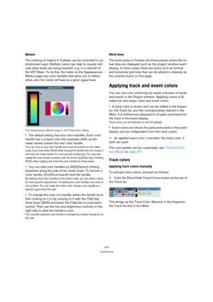Page 475475
Customizing
Meters
The coloring of meters in Cubase can be controlled in so-
phisticated ways. Multiple colors can help to visually indi-
cate what levels are being reached, e. g. in a channel of 
the VST Mixer. To do this, the meter on the Appearances–
Meters page has color handles that allow you to define 
what color the meter will have at a given signal level.
The Appearances–Meters page in the Preferences dialog
The default setting has four color handles. Each color 
handle has a unique color...