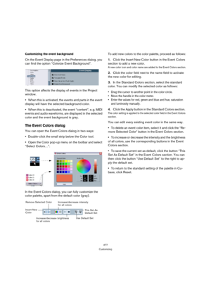 Page 477477
Customizing
Customizing the event background
On the Event Display page in the Preferences dialog, you 
can find the option “Colorize Event Background”.
This option affects the display of events in the Project 
window.
When this is activated, the events and parts in the event 
display will have the selected background color.
When this is deactivated, the event “content”, e. g. MIDI 
events and audio waveforms, are displayed in the selected 
color and the event background is gray. 
The Event Colors...