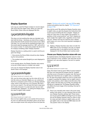 Page 490490
How the Score Editor works
Display Quantize
Let’s say you used the Project window to record a figure 
with some staccato eighth notes. When you open the 
Score Editor, these notes are displayed like this:
This does not look anything like what you intended. Let’s 
start with the timing – obviously, you were off at a couple of 
places (the third, fourth and last note all seem to be a 32nd 
note late). You can solve this by quantizing the figure, but 
this would make the passage sound too “stiff”, and...