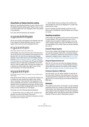 Page 491491
How the Score Editor works
Using Rests as Display Quantize setting
Above we used Display Quantize for notes. There is a sim-
ilar Display Quantize setting called “Rests” which is used 
to set the smallest rest to be displayed. Often, this setting 
is very effective:
Let’s start with the following note example:
As you see, the first note appears one sixteenth note late. 
If we change the Display Quantize value for notes to 
eighth notes, the score will be displayed like this:
With Display Quantize:...