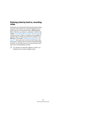 Page 492492
How the Score Editor works
Entering notes by hand vs. recording 
notes
Sometimes you will enter and edit notes by hand (or rather 
using the mouse and/or the computer keyboard) and at 
other times you will record them from a MIDI keyboard. 
Most of the time, you will do a combination of both. In the 
chapter “Transcribing MIDI recordings” on page 505 you 
will find out how to make a recorded score as legible as 
possible without making any permanent changes to the 
MIDI data. The chapter “Entering...