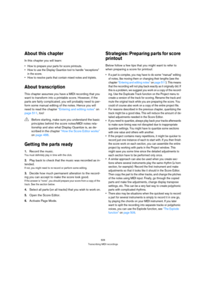 Page 506506
Transcribing MIDI recordings
About this chapter
In this chapter you will learn:
 How to prepare your parts for score printouts.
 How to use the Display Quantize tool to handle “exceptions” 
in the score.
 How to resolve parts that contain mixed notes and triplets.
About transcription
This chapter assumes you have a MIDI recording that you 
want to transform into a printable score. However, if the 
parts are fairly complicated, you will probably need to per-
form some manual editing of the notes....