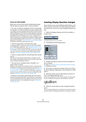 Page 508508
Transcribing MIDI recordings
If you run into trouble
Below you can find a few simple troubleshooting steps 
that will help you pinpoint other common problems:
The note I recorded is displayed with the wrong length. 
For example, I recorded a sixteenth and got a quarter note.
You probably have the wrong Display Quantize value set. Open the Score 
Settings–Staff page. If Auto Quantize is activated, deactivate it, unless you 
have mixed triplets and regular notes. Also check the Notes and Rests Dis-...