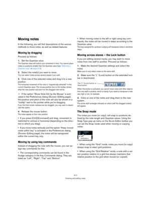 Page 517517
Entering and editing notes
Moving notes
In the following, you will find descriptions of the various 
methods to move notes, as well as related features.
Moving by dragging
Proceed as follows:
1.Set the Quantize value.
The Quantize value will restrict your movement in time. You cannot place 
notes on positions smaller than the Quantize value (see “Selecting a 
Quantize value” on page 513).
2.Select the note(s) you want to move.
You can select notes across several staves if you wish.
3.Click one of the...