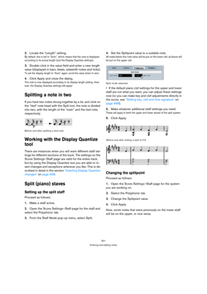 Page 521521
Entering and editing notes
2.Locate the “Length” setting.
By default, this is set to “Auto”, which means that the note is displayed 
according to its actual length (and the Display Quantize settings).
3.Double-click in the value field and enter a new length 
value (displayed in bars, beats, sixteenth notes and ticks).
To set the display length to “Auto” again, scroll the value down to zero.
4.Click Apply and close the dialog.
The note is now displayed according to its display length setting. How-...