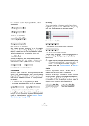 Page 528528
Staff settings
For a “modern” notation of syncopated notes, activate 
Syncopation.
Without and with Syncopation
Again, without and with Syncopation
Note that you can insert “exceptions” to the Syncopation 
setting on the Score Settings–Staff page, by using the 
Display Quantize tool. You can also create tied notes in 
various combinations by using the Cut Notes tool.
Consolidate Rests
Activate this when you want small consecutive rests 
joined into one (an eight note rest and a sixteenth note 
rest...