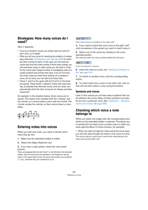 Page 535535
Polyphonic voicing
Strategies: How many voices do I 
need?
Well, it depends…
 If you are scoring for vocals, you simply need one voice for 
each voice, so to speak.
 Often you will use voices for resolving the problem of overlap-
ping notes (see “Overlapping notes” on page 532), for exam-
ple when scoring for piano. In this case, you will need two 
voices each time two notes overlap. If three notes overlap, you 
will need three voices. In other words you will need to check 
for the “worst case”...