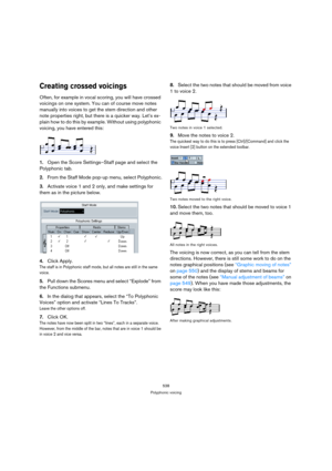 Page 538538
Polyphonic voicing
Creating crossed voicings
Often, for example in vocal scoring, you will have crossed 
voicings on one system. You can of course move notes 
manually into voices to get the stem direction and other 
note properties right, but there is a quicker way. Let’s ex-
plain how to do this by example. Without using polyphonic 
voicing, you have entered this:
1.Open the Score Settings–Staff page and select the 
Polyphonic tab.
2.From the Staff Mode pop-up menu, select Polyphonic.
3.Activate...