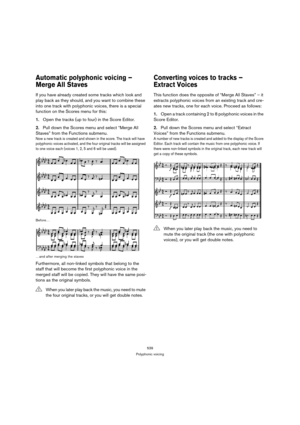 Page 539539
Polyphonic voicing
Automatic polyphonic voicing – 
Merge All Staves
If you have already created some tracks which look and 
play back as they should, and you want to combine these 
into one track with polyphonic voices, there is a special 
function on the Scores menu for this:
1.Open the tracks (up to four) in the Score Editor.
2.Pull down the Scores menu and select “Merge All 
Staves” from the Functions submenu.
Now a new track is created and shown in the score. The track will have 
polyphonic...