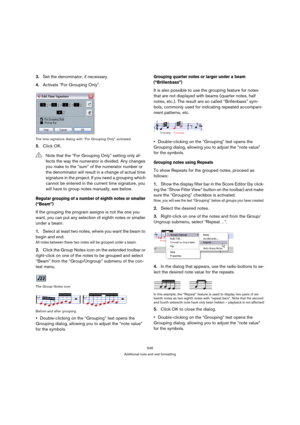 Page 546546
Additional note and rest formatting
3.Set the denominator, if necessary.
4.Activate “For Grouping Only”.
The time signature dialog with “For Grouping Only” activated
5.Click OK.
Regular grouping of a number of eighth notes or smaller 
(“Beam”)
If the grouping the program assigns is not the one you 
want, you can put any selection of eighth notes or smaller 
under a beam:
1.Select at least two notes, where you want the beam to 
begin and end.
All notes between these two notes will be grouped under a...