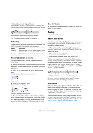 Page 549549
Additional note and rest formatting
Slanted Beams only Slightly Slanted.
Activate this if you only want a slightly slanted beam even though there 
might be a significant pitch difference between the notes under the beam.
Without and with “Slanted Beams only Slightly Slanted”
Staff settings
On the Options tab of the Score Settings–Staff page, you 
will find a couple of settings for beams as well.
Manual adjustment of beams
For very detailed control you can manually adjust the 
beam slant:
1.Group and...