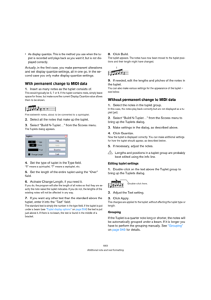 Page 553553
Additional note and rest formatting
 As display quantize. This is the method you use when the tu-
plet is recorded and plays back as you want it, but is not dis-
played correctly.
Actually, in the first case, you make permanent alterations 
and set display quantize settings, all in one go. In the se-
cond case you only make display quantize settings.
With permanent change to MIDI data
1.Insert as many notes as the tuplet consists of.
This would typically be 5, 7 or 9. If the tuplet contains rests,...