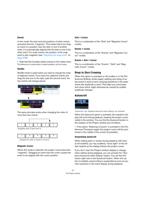 Page 5757
The Project window
Events
In this mode, the start and end positions of other events 
and parts become “magnetic”. This means that if you drag 
an event to a position near the start or end of another 
event, it is automatically aligned with the start or end of the 
other event. For audio events, the position of the snap 
point is also magnetic (see “Adjusting the snap point” on 
page 226).
Note that this includes marker events on the marker track.
This allows you to snap events to marker positions, and...