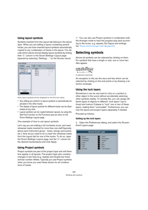 Page 565565
Working with symbols
Using layout symbols
Symbols inserted from the Layout tab belong to the layout 
layer. When you are editing a layout containing several 
tracks, you can have inserted layout symbols automatically 
copied to any combination of tracks in the layout. You de-
cide which staves should display layout symbols by ticking 
their “L” column in the Score Settings–Layout page 
(opened by selecting “Settings…” on the Scores menu).
Here, layout symbols will be displayed for the first two...