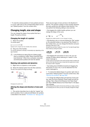 Page 569569
Working with symbols
To reset the vertical positions of note symbols and slurs 
in a score, right-click on the corresponding object and se-
lect “Default position” from the context menu.
Changing length, size and shape
You can change the shape of any symbol that has a 
length. Proceed as follows:
Changing the length of a symbol
1.Select the symbol.
The handles appear.
Symbols with a length have two handles when selected.
2.Drag one of the handles.
You may be restricted to vertically or horizontally...