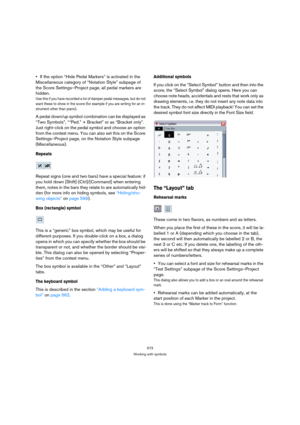 Page 573573
Working with symbols
If the option “Hide Pedal Markers” is activated in the 
Miscellaneous category of “Notation Style” subpage of 
the Score Settings–Project page, all pedal markers are 
hidden.
Use this if you have recorded a lot of damper pedal messages, but do not 
want these to show in the score (for example if you are writing for an in-
strument other than piano).
A pedal down/up symbol combination can be displayed as 
“Two Symbols”, ““Ped.” + Bracket” or as “Bracket only”. 
Just right-click on...