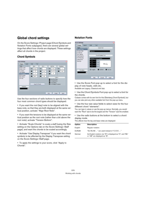 Page 579579
Working with chords
Global chord settings
On the Score Settings–Project page (Chord Symbols and 
Notation Fonts subpages), there are several global set-
tings that affect how chords are displayed. These settings 
affect all chords in the project.
Chord Symbols
Use the four sections of radio buttons to specify how the 
four most common chord types should be displayed:
If you want the root (key) note to be aligned with the 
bass note, so that they are both displayed at the same ver-
tical position,...