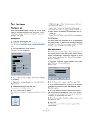 Page 587587
Working with text
Text functions
The Words tab
If you have certain words that you use a lot, you can “store” 
these as dedicated symbols on the Words tab. This will 
save time, since you do not have to type the same word 
over and over again.
Storing a word
1.Open the Words symbol tab.
This tab is hidden by default. See “Showing/Hiding Symbols Inspector 
tabs” on page 557 for information on how to display hidden Inspector 
tabs.
2.Double-click on an “empty” symbol.
The Custom Text Editor dialog...