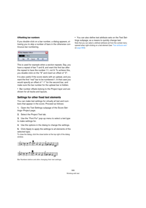 Page 589589
Working with text
Offsetting bar numbers
If you double-click on a bar number, a dialog appears, al-
lowing you to skip a number of bars in the otherwise con-
tinuous bar numbering.
This is used for example when a section repeats. Say, you 
have a repeat of bar 7 and 8, and want the first bar after 
the repeat to have the number 11, not 9. To achieve this, 
you double-click on the “9” and insert an offset of “2”.
It is also useful if the score starts with an upbeat, and you 
want the first “real” bar...