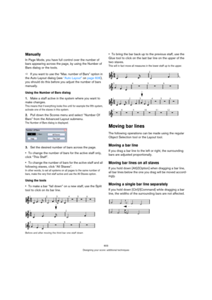 Page 603603
Designing your score: additional techniques
Manually
In Page Mode, you have full control over the number of 
bars appearing across the page, by using the Number of 
Bars dialog or the tools. 
ÖIf you want to use the “Max. number of Bars” option in 
the Auto Layout dialog (see “Auto Layout” on page 606), 
you should do this before you adjust the number of bars 
manually.
Using the Number of Bars dialog
1.Make a staff active in the system where you want to 
make changes.
This means that if everything...