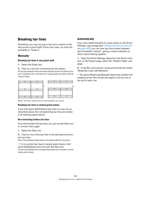 Page 608608
Designing your score: additional techniques
Breaking bar lines
Sometimes you may not want a bar line to stretch all the 
way across a grand staff. If this is the case, you have the 
possibility to “break it”.
Manually
Breaking bar lines in one grand staff
1.Select the Erase tool.
2.Click on a bar line connecting the two staves.
All bar lines between these two staves (except the first and last) are bro-
ken. To break the first or last bar line in a grand staff, you need to click di-
rectly on these....