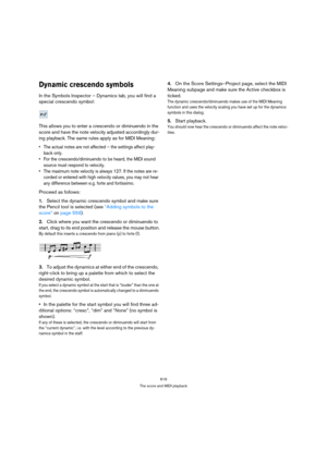 Page 619619
The score and MIDI playback
Dynamic crescendo symbols
In the Symbols Inspector – Dynamics tab, you will find a 
special crescendo symbol:
This allows you to enter a crescendo or diminuendo in the 
score and have the note velocity adjusted accordingly dur-
ing playback. The same rules apply as for MIDI Meaning:
 The actual notes are not affected – the settings affect play-
back only.
 For the crescendo/diminuendo to be heard, the MIDI sound 
source must respond to velocity.
 The maximum note velocity...