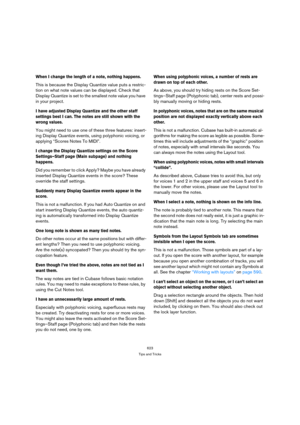 Page 623623
Tips and Tricks
When I change the length of a note, nothing happens.
This is because the Display Quantize value puts a restric-
tion on what note values can be displayed. Check that 
Display Quantize is set to the smallest note value you have 
in your project.
I have adjusted Display Quantize and the other staff 
settings best I can. The notes are still shown with the 
wrong values.
You might need to use one of these three features: insert-
ing Display Quantize events, using polyphonic voicing, or...