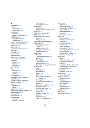 Page 626626
Index
A
Accelerando547
Accents
Above Staves559
Above Stems559
Accidentals
About542
Distance From Note544
ACID® loops231
Acoustic Feedback344
Score Editor518
Activate Next/Previous Part339
Activate project button456
Active Part339
Active Staff496
Adapt (Display Quantize)527
Add Bus16
Add Space530
Add Track38
Adding Notes514
Adjust Fades to Range90
Advanced Quantize329
Aftertouch
Deleting355
Editing353
Recording82
AIFF files422
Align
Dynamics572
Symbols570
Text582
Alt/Option key12
Always Send Start...