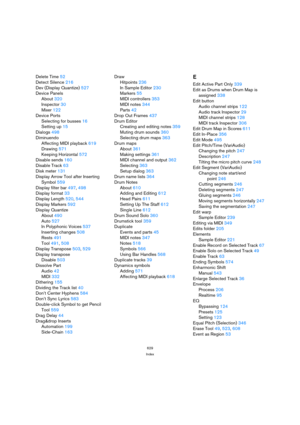 Page 629629
Index
Delete Time52
Detect Silence216
Dev (Display Quantize)527
Device Panels
About320
Inspector30
Mixer122
Device Ports
Selecting for busses16
Setting up15
Dialogs498
Diminuendo
Affecting MIDI playback619
Drawing571
Keeping Horizontal572
Disable sends160
Disable Track63
Disk meter131
Display Arrow Tool after Inserting 
Symbol559
Display filter bar497, 498
Display format33
Display Length520, 544
Display Markers592
Display Quantize
About490
Auto527
In Polyphonic Voices537
Inserting changes508...