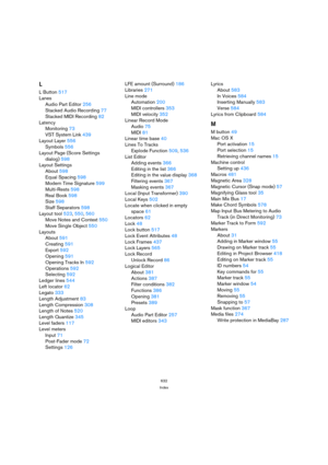 Page 632632
Index
L
L Button517
Lanes
Audio Part Editor256
Stacked Audio Recording77
Stacked MIDI Recording82
Latency
Monitoring73
VST System Link439
Layout Layer556
Symbols556
Layout Page (Score Settings 
dialog)598
Layout Settings
About598
Equal Spacing598
Modern Time Signature599
Multi-Rests598
Real Book598
Size598
Staff Separators598
Layout tool523, 550, 560
Move Notes and Context550
Move Single Object550
Layouts
About591
Creating591
Export592
Opening591
Opening Tracks In592
Operations592
Selecting592
Ledger...