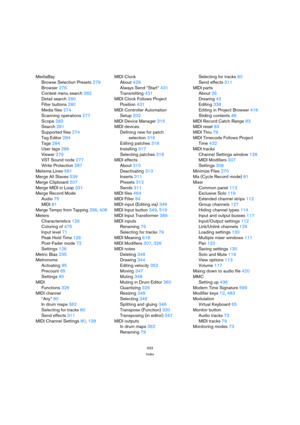Page 633633
Index
MediaBay
Browse Selection Presets279
Browser276
Context menu search282
Detail search280
Filter buttons280
Media files274
Scanning operations277
Scope283
Search281
Supported files274
Tag Editor284
Tags284
User tags286
Viewer279
VST Sound node277
Write Protection287
Melisma Lines581
Merge All Staves539
Merge Clipboard207
Merge MIDI in Loop331
Merge Record Mode
Audio75
MIDI81
Merge Tempo from Tapping336, 408
Meters
Characteristics126
Coloring of475
Input level71
Peak Hold Time126
Post-Fader...