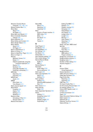 Page 634634
Index
Monitors (Control Room 
Channel)137, 138, 144
Mouse Position Box513
Move Bars
About606
All Pages607
Move Bars and Staves607
Move Controller (Quantize 
setting)328
Move Hitpoints236
Move Notes and Context550
Move Single Object550
Move Staves
About606
All Pages607
Move to Back/Front44
Move to Cursor44
Move to Next/Prev. Page495, 605
Move to Origin44
Moving
Between Voices536
Notes517
Objects graphically using the 
computer keyboard551
Staves604
Symbols566
Using Bar Handles568
Using key...