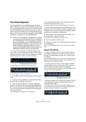 Page 6565
Playback and the Transport panel
The Virtual Keyboard 
The Virtual Keyboard can be displayed in the Transport 
panel. It allows you to play and record MIDI notes by using 
your computer keyboard or mouse. This is useful if you have 
no external MIDI instrument at hand and you do not want to 
draw in notes with the Pencil tool. The Virtual Keyboard can 
perform all functions that can be controlled by external MIDI 
keyboards, e.g. playing and recording MIDI notes.
You can choose between two different...