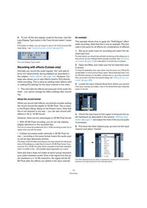 Page 7878
Recording
5.To turn off the lane display mode for the track, click the 
Lane Display Type button in the Track list and select “Lanes 
Off”.
If the button is hidden, you can bring it to view in the Track Controls Set-
tings dialog – see “Customizing track controls” on page 472.
The Lane Display Type button
Recording with effects (Cubase only)
Normally you record the audio signals “dry” and add ef-
fects non-destructively during playback as described in 
the chapter “Audio effects” on page 150. However,...