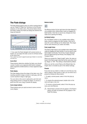 Page 9191
Fades, crossfades and envelopes
The Fade dialogs
The Fade dialogs appear when you edit an existing fade or 
use the “Fade In”/“Fade Out” functions on the Process 
submenu on the Audio menu. The picture below shows 
the Fade In dialog; the Fade Out dialog has identical set-
tings and features.
If you open the Fade dialog(s) with several events se-
lected, you can adjust the fade curves for all these events 
at the same time.
This is useful if you want to apply the same type of fade-in to more than 
one...