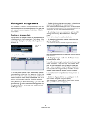 Page 9898
The Arranger track
Working with arranger events
You now have a number of arranger events that form the 
basic building blocks for your arrangement. The next step 
is to arrange these events using the functions of the Ar-
ranger Editor.
Creating an Arranger chain
You can set up an Arranger chain in the Arranger Editor or 
in the Inspector for the Arranger track. The Arranger Editor 
is opened by clicking the “e” button in the Inspector or in 
the Track list. 
To the right in the Arranger Editor, the...
