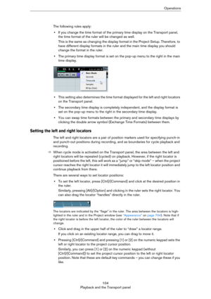 Page 104104
Playback and the Transport panelOperations
The following rules apply:
•If you change the time format of the primary time display on the Transport panel, 
the time format of the ruler will be changed as well. 
This is the same as changing the display format in the Project Setup. Therefore, to 
have different display formats in the ruler and the main time display you should 
change the format in the ruler. 
•The primary time display format is set on the pop-up menu to the right in the main 
time...