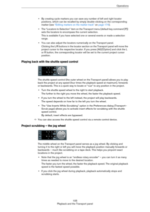 Page 105105
Playback and the Transport panelOperations
•By creating cycle markers you can save any number of left and right locator 
positions, which can be recalled by simply double-clicking on the corresponding 
marker (see 
“Editing markers on the marker track” on page 174).
•The “Locators to Selection” item on the Transport menu (default key command [P]) 
sets the locators to encompass the current selection.
This is available if you have selected one or several events or made a selection 
range.
•You can...